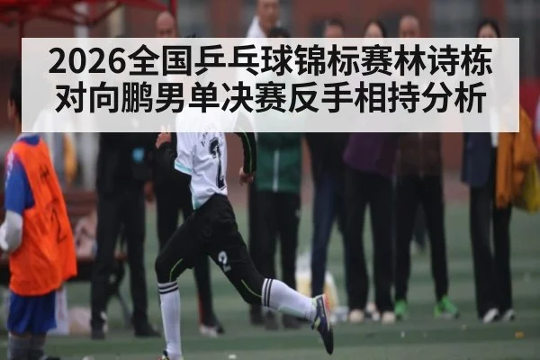 2026全国乒乓球锦标赛林诗栋对向鹏男单决赛反手相持分析